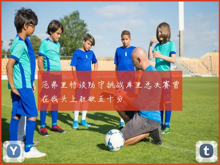 范弗里特谈防守挑战库里总决赛曾在我头上狂砍五十分