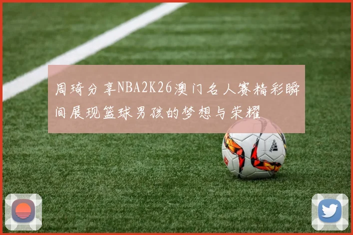 周琦分享NBA2K26澳门名人赛精彩瞬间展现篮球男孩的梦想与荣耀