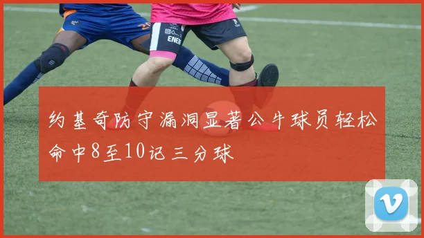 约基奇防守漏洞显著公牛球员轻松命中8至10记三分球
