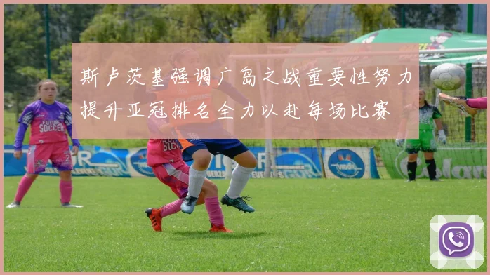 斯卢茨基强调广岛之战重要性努力提升亚冠排名全力以赴每场比赛