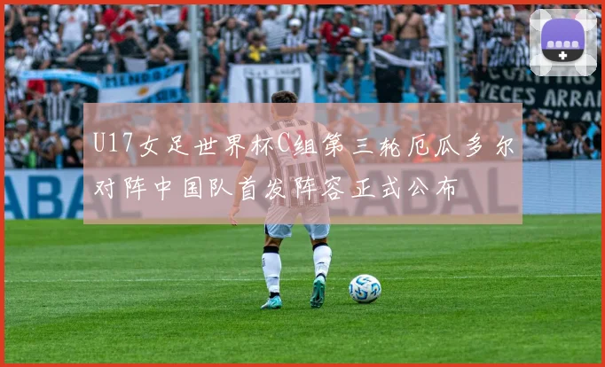 U17女足世界杯C组第三轮厄瓜多尔对阵中国队首发阵容正式公布