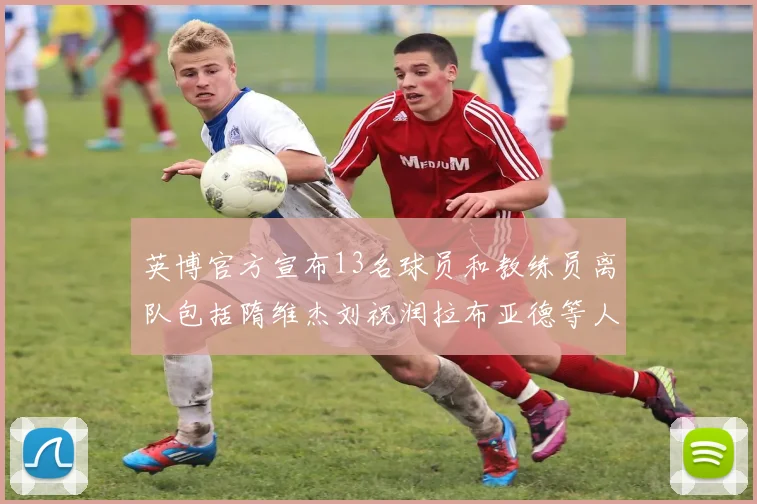 英博官方宣布13名球员和教练员离队包括隋维杰刘祝润拉布亚德等人