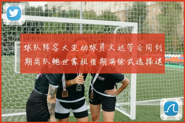 球队阵容大变动球员文达等合同到期离队鲍世蒙租借期满徐武选择退役