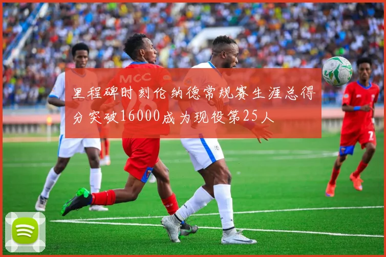 里程碑时刻伦纳德常规赛生涯总得分突破16000成为现役第25人
