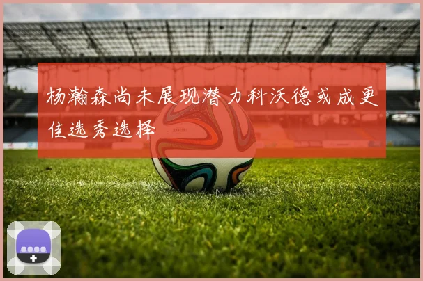 杨瀚森尚未展现潜力科沃德或成更佳选秀选择