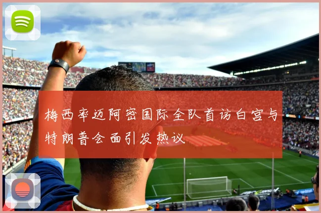 梅西率迈阿密国际全队首访白宫与特朗普会面引发热议