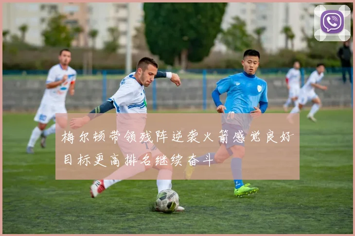 梅尔顿带领残阵逆袭火箭感觉良好目标更高排名继续奋斗