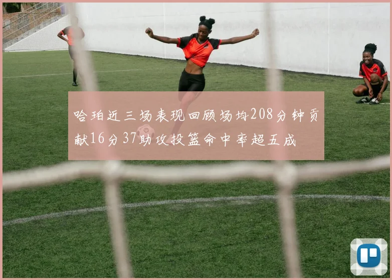 哈珀近三场表现回顾场均208分钟贡献16分37助攻投篮命中率超五成