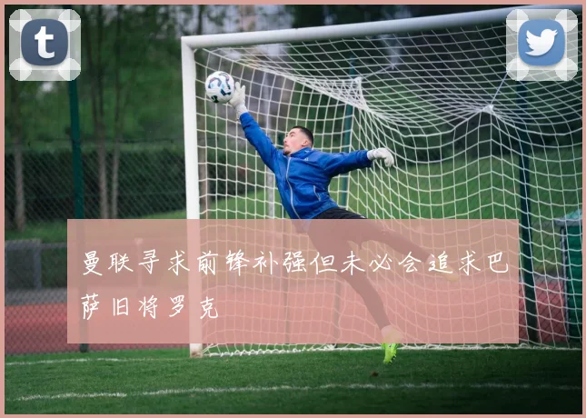 曼联寻求前锋补强但未必会追求巴萨旧将罗克