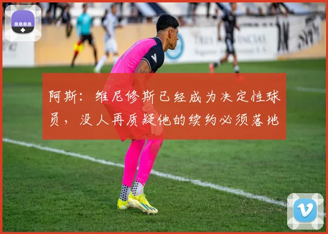 阿斯：维尼修斯已经成为决定性球员，没人再质疑他的续约必须落地