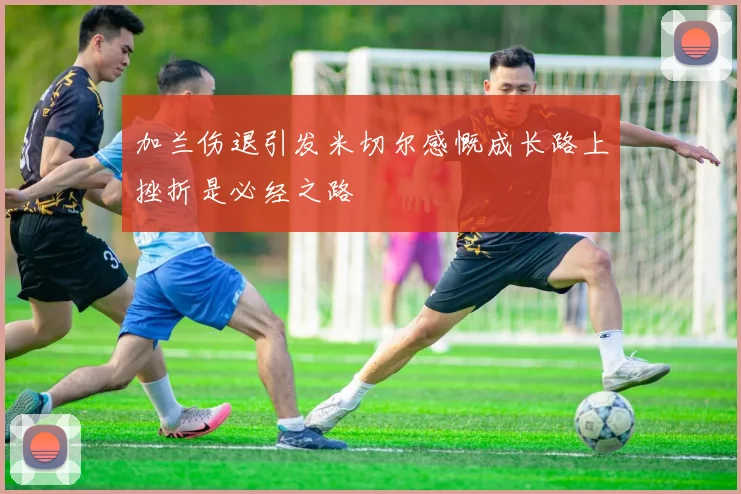 加兰伤退引发米切尔感慨成长路上挫折是必经之路
