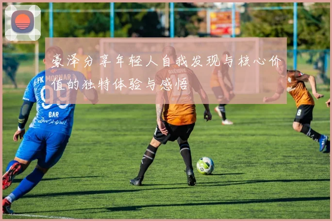豪泽分享年轻人自我发现与核心价值的独特体验与感悟