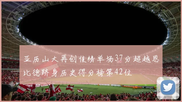亚历山大再创佳绩单场37分超越恩比德跻身历史得分榜第42位