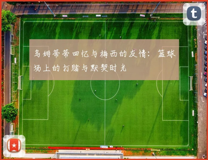 乌姆蒂蒂回忆与梅西的友情：篮球场上的打赌与默契时光