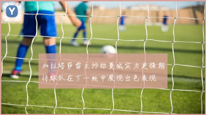 加拉塔萨雷主帅称曼城实力更强期待球队在下一轮中展现出色表现