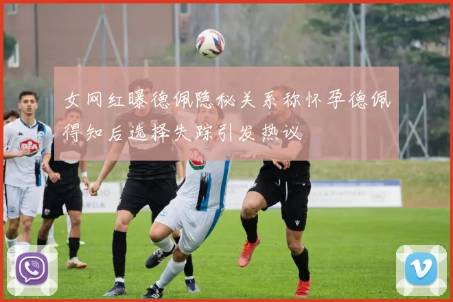 女网红曝德佩隐秘关系称怀孕德佩得知后选择失踪引发热议