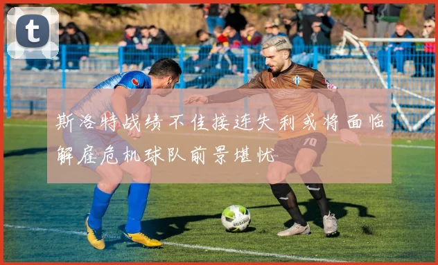 斯洛特战绩不佳接连失利或将面临解雇危机球队前景堪忧