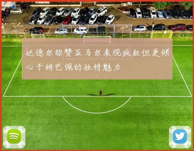 达德尔称赞亚马尔表现疯狂但更倾心于姆巴佩的独特魅力