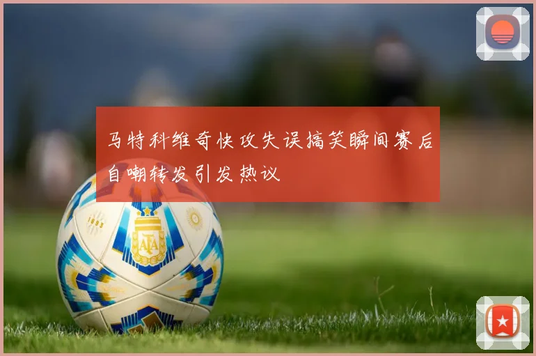 马特科维奇快攻失误搞笑瞬间赛后自嘲转发引发热议