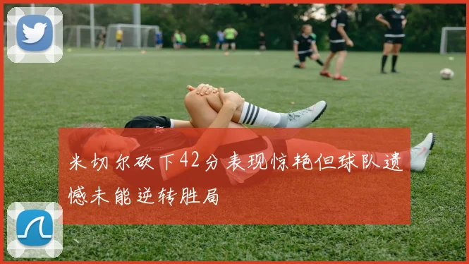 米切尔砍下42分表现惊艳但球队遗憾未能逆转胜局