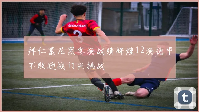 拜仁慕尼黑客场战绩辉煌12场德甲不败迎战门兴挑战