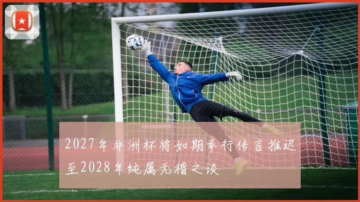 2027年非洲杯将如期举行传言推迟至2028年纯属无稽之谈