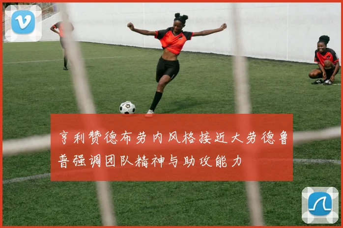 亨利赞德布劳内风格接近大劳德鲁普强调团队精神与助攻能力