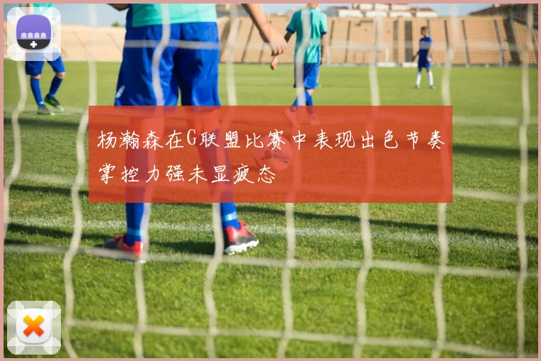 杨瀚森在G联盟比赛中表现出色节奏掌控力强未显疲态