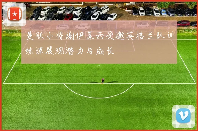 曼联小将谢伊莱西受邀英格兰队训练课展现潜力与成长