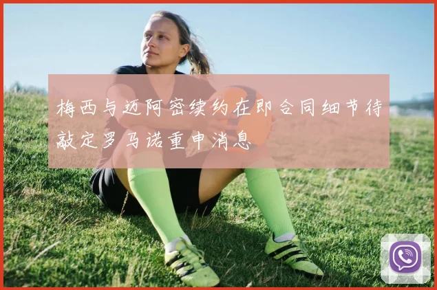梅西与迈阿密续约在即合同细节待敲定罗马诺重申消息