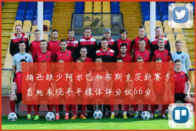 梅西缺少阿尔巴和布斯克茨新赛季首轮表现平平媒体评分仅66分