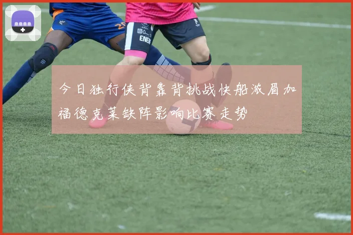 今日独行侠背靠背挑战快船浓眉加福德克莱缺阵影响比赛走势